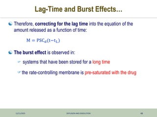 12/11/2025 DIFFUSION AND DISSOLUTION 48
Lag-Time and Burst Effects…
 Therefore, correcting for the lag time into the equation of the
amount released as a function of time:
 The burst effect is observed in:
 systems that have been stored for a long time
the rate-controlling membrane is pre-saturated with the drug
M = PSCd(t−tL)
 