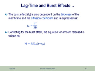 12/11/2025 DIFFUSION AND DISSOLUTION 49
Lag-Time and Burst Effects…
 The burst effect (tB) is also dependent on the thickness of the
membrane and the diffusion coefficient and is expressed as:
 Correcting for the burst effect, the equation for amount released is
written as:
tB =
h2
3D
M = PSCd(t−tB)
 