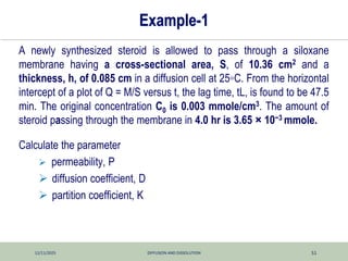 12/11/2025 DIFFUSION AND DISSOLUTION 51
Example-1
A newly synthesized steroid is allowed to pass through a siloxane
membrane having a cross-sectional area, S, of 10.36 cm2 and a
thickness, h, of 0.085 cm in a diffusion cell at 25◦C. From the horizontal
intercept of a plot of Q = M/S versus t, the lag time, tL, is found to be 47.5
min. The original concentration C0 is 0.003 mmole/cm3. The amount of
steroid passing through the membrane in 4.0 hr is 3.65 × 10−3 mmole.
Calculate the parameter
 permeability, P
 diffusion coefficient, D
 partition coefficient, K
 