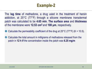 12/11/2025 DIFFUSION AND DISSOLUTION 55
Example-2
The lag time of methadone, a drug used in the treatment of heroin
addiction, at 25°C (77°F) through a silicone membrane transdermal
patch was calculated to be 4.65 min. The surface area and thickness
of the membrane were 12.53 cm2 and 100 μm, respectively.
 Calculate the permeability coefficient of the drug at 25°C (77°F) (K = 10.5).
 Calculate the total amount in milligrams of methadone released from the
patch in 12 h if the concentration inside the patch was 6.25 mg/m
 
