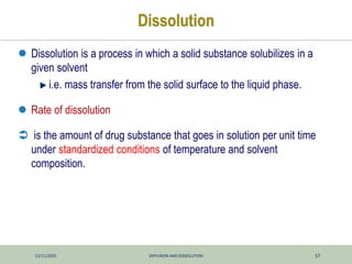 12/11/2025 DIFFUSION AND DISSOLUTION 57
Dissolution
 Dissolution is a process in which a solid substance solubilizes in a
given solvent
i.e. mass transfer from the solid surface to the liquid phase.
 Rate of dissolution
 is the amount of drug substance that goes in solution per unit time
under standardized conditions of temperature and solvent
composition.
 