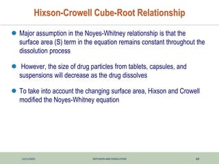 12/11/2025 DIFFUSION AND DISSOLUTION 69
Hixson-Crowell Cube-Root Relationship
 Major assumption in the Noyes-Whitney relationship is that the
surface area (S) term in the equation remains constant throughout the
dissolution process
 However, the size of drug particles from tablets, capsules, and
suspensions will decrease as the drug dissolves
 To take into account the changing surface area, Hixson and Crowell
modified the Noyes-Whitney equation
 