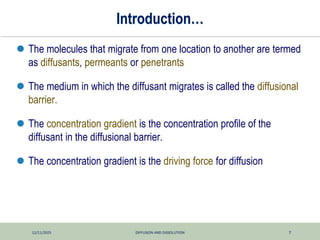 12/11/2025 DIFFUSION AND DISSOLUTION 7
Introduction…
 The molecules that migrate from one location to another are termed
as diffusants, permeants or penetrants
 The medium in which the diffusant migrates is called the diffusional
barrier.
 The concentration gradient is the concentration profile of the
diffusant in the diffusional barrier.
 The concentration gradient is the driving force for diffusion
 