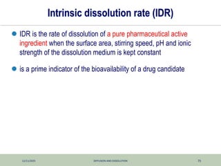 12/11/2025 DIFFUSION AND DISSOLUTION 75
Intrinsic dissolution rate (IDR)
 IDR is the rate of dissolution of a pure pharmaceutical active
ingredient when the surface area, stirring speed, pH and ionic
strength of the dissolution medium is kept constant
 is a prime indicator of the bioavailability of a drug candidate
 