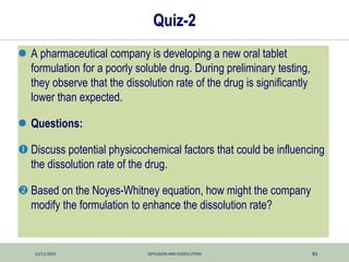12/11/2025 DIFFUSION AND DISSOLUTION 83
Quiz-2
 A pharmaceutical company is developing a new oral tablet
formulation for a poorly soluble drug. During preliminary testing,
they observe that the dissolution rate of the drug is significantly
lower than expected.
 Questions:
 Discuss potential physicochemical factors that could be influencing
the dissolution rate of the drug.
 Based on the Noyes-Whitney equation, how might the company
modify the formulation to enhance the dissolution rate?
 