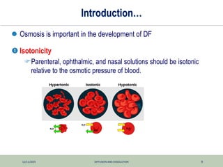 12/11/2025 DIFFUSION AND DISSOLUTION 9
Introduction…
 Osmosis is important in the development of DF
 Isotonicity
Parenteral, ophthalmic, and nasal solutions should be isotonic
relative to the osmotic pressure of blood.
 