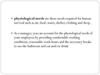  physiological needs are those needs required for human
survival such as air, food, water, shelter, clothing and sleep.
 As a manager, you can account for the physiological needs of
your employees by providing comfortable working
conditions, reasonable work hours and the necessary breaks
to use the bathroom and eat and/or drink
 