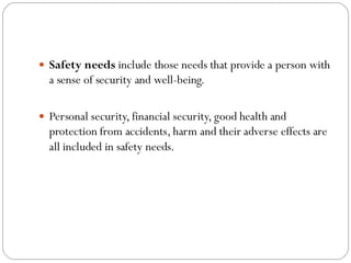  Safety needs include those needs that provide a person with
a sense of security and well-being.
 Personal security, financial security, good health and
protection from accidents, harm and their adverse effects are
all included in safety needs.
 