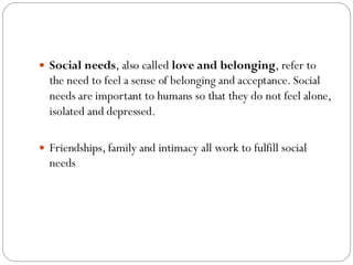  Social needs, also called love and belonging, refer to
the need to feel a sense of belonging and acceptance. Social
needs are important to humans so that they do not feel alone,
isolated and depressed.
 Friendships, family and intimacy all work to fulfill social
needs
 
