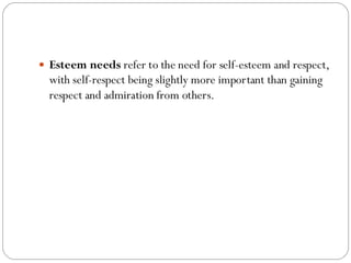 Esteem needs refer to the need for self-esteem and respect,
with self-respect being slightly more important than gaining
respect and admiration from others.
 