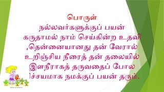 பொருள்
நல்லவர்களுக்குப் பயன்
கருதாமல் நாம் செய்கின்ற உதவி
,தென்னையானது தன் வேரால்
உறிஞ்சிய நீரைத் தன் தலையில்
இளநீராகத் தருவதைப் போல
நிச்சயமாக நமக்குப் பயன் தரும்.
 