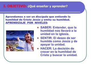 ⚫ SABER: Entender, que la
humildad nos llevará a la
unidad en la iglesia.
⚫ SENTIR: El deseo de ser
humilde como Jesús y de
apoyar la unidad.
⚫ HACER: La decisión de
crecer en la humildad de
Cristo y buscar la unidad.
Aprendamos a ser un discípulo que entiende la
humildad de Cristo Jesús y emita su humildad.
APRENDIZAJE POR NIVELES:
I. OBJETIVO: ¿Qué enseñar y aprender?
 