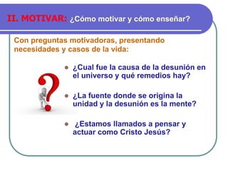 Con preguntas motivadoras, presentando
necesidades y casos de la vida:
II. MOTIVAR: ¿Cómo motivar y cómo enseñar?
⚫ ¿Cual fue la causa de la desunión en
el universo y qué remedios hay?
⚫ ¿La fuente donde se origina la
unidad y la desunión es la mente?
⚫ ¿Estamos llamados a pensar y
actuar como Cristo Jesús?
 