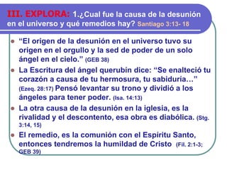 ⚫ “El origen de la desunión en el universo tuvo su
origen en el orgullo y la sed de poder de un solo
ángel en el cielo.” (GEB 38)
⚫ La Escritura del ángel querubín dice: “Se enalteció tu
corazón a causa de tu hermosura, tu sabiduría…”
(Ezeq. 28:17) Pensó levantar su trono y dividió a los
ángeles para tener poder. (Isa. 14:13)
⚫ La otra causa de la desunión en la iglesia, es la
rivalidad y el descontento, esa obra es diabólica. (Stg.
3:14, 15)
⚫ El remedio, es la comunión con el Espíritu Santo,
entonces tendremos la humildad de Cristo (Fil. 2:1-3;
GEB 39)
III. EXPLORA: 1.¿Cual fue la causa de la desunión
en el universo y qué remedios hay? Santiago 3:13- 18
 