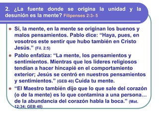 ⚫ Sí, la mente, en la mente se originan los buenos y
malos pensamientos. Pablo dice: “Haya, pues, en
vosotros este sentir que hubo también en Cristo
Jesús.” (Fil. 2:5)
⚫ Pablo enfatiza: “La mente, los pensamientos y
sentimientos. Mientras que los líderes religiosos
tendían a hacer hincapié en el comportamiento
exterior; Jesús se centró en nuestros pensamientos
y sentimientos.” (GEB 40) Cuida tu mente.
⚫ “El Maestro también dijo que lo que sale del corazón
(o de la mente) es lo que contamina a una persona…
de la abundancia del corazón habla la boca.” (Mat.
12:34; GEB 40)
2. ¿La fuente donde se origina la unidad y la
desunión es la mente? Filipenses 2:3- 5
 