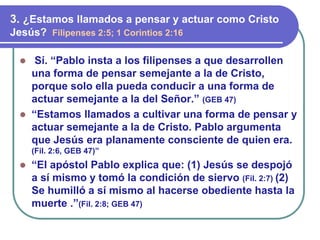 ⚫ Sí. “Pablo insta a los filipenses a que desarrollen
una forma de pensar semejante a la de Cristo,
porque solo ella pueda conducir a una forma de
actuar semejante a la del Señor.” (GEB 47)
⚫ “Estamos llamados a cultivar una forma de pensar y
actuar semejante a la de Cristo. Pablo argumenta
que Jesús era planamente consciente de quien era.
(Fil. 2:6, GEB 47)”
⚫ “El apóstol Pablo explica que: (1) Jesús se despojó
a sí mismo y tomó la condición de siervo (Fil. 2:7) (2)
Se humilló a sí mismo al hacerse obediente hasta la
muerte .”(Fil. 2:8; GEB 47)
3. ¿Estamos llamados a pensar y actuar como Cristo
Jesús? Filipenses 2:5; 1 Corintios 2:16
 
