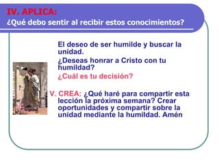 El deseo de ser humilde y buscar la
unidad.
¿Deseas honrar a Cristo con tu
humildad?
¿Cuál es tu decisión?
V. CREA: ¿Qué haré para compartir esta
lección la próxima semana? Crear
oportunidades y compartir sobre la
unidad mediante la humildad. Amén
IV. APLICA:
¿Qué debo sentir al recibir estos conocimientos?
 
