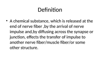 Definition
• A chemical substance, which is released at the
end of nerve fiber ,by the arrival of nerve
impulse and,by diffusing across the synapse or
junction, effects the transfer of impulse to
another nerve fiber/muscle fiber/or some
other structure.
 