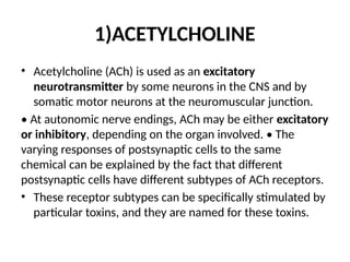 1)ACETYLCHOLINE
• Acetylcholine (ACh) is used as an excitatory
neurotransmitter by some neurons in the CNS and by
somatic motor neurons at the neuromuscular junction.
• At autonomic nerve endings, ACh may be either excitatory
or inhibitory, depending on the organ involved. • The
varying responses of postsynaptic cells to the same
chemical can be explained by the fact that different
postsynaptic cells have different subtypes of ACh receptors.
• These receptor subtypes can be specifically stimulated by
particular toxins, and they are named for these toxins.
 