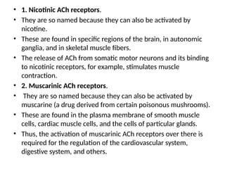 • 1. Nicotinic ACh receptors.
• They are so named because they can also be activated by
nicotine.
• These are found in specific regions of the brain, in autonomic
ganglia, and in skeletal muscle fibers.
• The release of ACh from somatic motor neurons and its binding
to nicotinic receptors, for example, stimulates muscle
contraction.
• 2. Muscarinic ACh receptors.
• They are so named because they can also be activated by
muscarine (a drug derived from certain poisonous mushrooms).
• These are found in the plasma membrane of smooth muscle
cells, cardiac muscle cells, and the cells of particular glands.
• Thus, the activation of muscarinic ACh receptors over there is
required for the regulation of the cardiovascular system,
digestive system, and others.
 