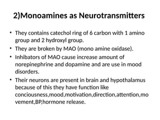 2)Monoamines as Neurotransmitters
• They contains catechol ring of 6 carbon with 1 amino
group and 2 hydroxyl group.
• They are broken by MAO (mono amine oxidase).
• Inhibators of MAO cause increase amount of
norepinephrine and dopamine and are use in mood
disorders.
• Their neurons are present in brain and hypothalamus
because of this they have function like
conciousness,mood,motivation,direction,attention,mo
vement,BP,hormone release.
 
