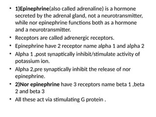 • 1)Epinephrine(also called adrenaline) is a hormone
secreted by the adrenal gland, not a neurotransmitter,
while nor epinephrine functions both as a hormone
and a neurotransmitter.
• Receptors are called adrenergic receptors.
• Epinephrine have 2 receptor name alpha 1 and alpha 2
• Alpha 1 ,post synaptically inhibit/stimulate activity of
potassium ion.
• Alpha 2,pre synaptically inhibit the release of nor
epinephrine.
• 2)Nor epinephrine have 3 receptors name beta 1 ,beta
2 and beta 3
• All these act via stimulating G protein .
 