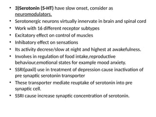 • 3)Serotonin (5-HT) have slow onset, consider as
neuromodulators.
• Serotonergic neurons virtually innervate in brain and spinal cord
• Work with 16 different receptor subtypes
• Excitatory effect on control of muscles
• Inhibatory effect on sensations
• Its activity decrese/slow at night and highest at awakefulness.
• Involves in regulation of food intake,reproductive
behaviour,emotional states for example mood anxiety.
• SSRI(paxil) use in treatment of depression cause inactivation of
pre synaptic serotonin transporter
• These transporter mediate reuptake of serotonin into pre
synaptic cell.
• SSRI cause increase synaptic concentration of serotonin.
 