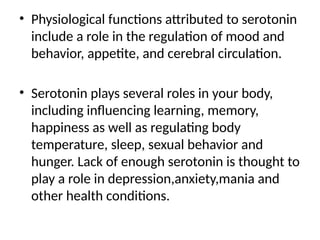 • Physiological functions attributed to serotonin
include a role in the regulation of mood and
behavior, appetite, and cerebral circulation.
• Serotonin plays several roles in your body,
including influencing learning, memory,
happiness as well as regulating body
temperature, sleep, sexual behavior and
hunger. Lack of enough serotonin is thought to
play a role in depression,anxiety,mania and
other health conditions.
 