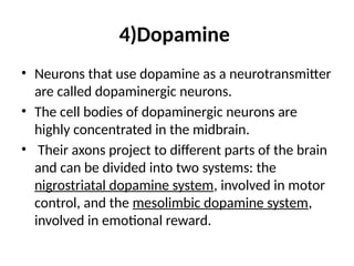 4)Dopamine
• Neurons that use dopamine as a neurotransmitter
are called dopaminergic neurons.
• The cell bodies of dopaminergic neurons are
highly concentrated in the midbrain.
• Their axons project to different parts of the brain
and can be divided into two systems: the
nigrostriatal dopamine system, involved in motor
control, and the mesolimbic dopamine system,
involved in emotional reward.
 