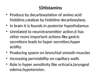 5)Histamins
• Produce by decarboxylation of amino acid
histidine,catalyze by histidine decarboxylase.
• In brain it is founds in posterior hypothalamus
• Unrelated to neurotransmitter action,it has
other more important actions like gastric
secretions leads to hyper secretion,hyper
acidity.
• Producing spasm on bronchial smooth muscles
• Increasing permiability on capillary walls
• Role in hyper sensitivity like urticaria,laryngeal
edema,hypotension.
 