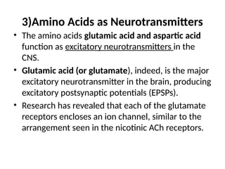 3)Amino Acids as Neurotransmitters
• The amino acids glutamic acid and aspartic acid
function as excitatory neurotransmitters in the
CNS.
• Glutamic acid (or glutamate), indeed, is the major
excitatory neurotransmitter in the brain, producing
excitatory postsynaptic potentials (EPSPs).
• Research has revealed that each of the glutamate
receptors encloses an ion channel, similar to the
arrangement seen in the nicotinic ACh receptors.
 