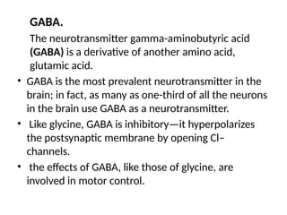 GABA.
The neurotransmitter gamma-aminobutyric acid
(GABA) is a derivative of another amino acid,
glutamic acid.
• GABA is the most prevalent neurotransmitter in the
brain; in fact, as many as one-third of all the neurons
in the brain use GABA as a neurotransmitter.
• Like glycine, GABA is inhibitory—it hyperpolarizes
the postsynaptic membrane by opening Cl–
channels.
• the effects of GABA, like those of glycine, are
involved in motor control.
 