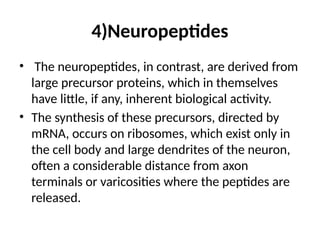 4)Neuropeptides
• The neuropeptides, in contrast, are derived from
large precursor proteins, which in themselves
have little, if any, inherent biological activity.
• The synthesis of these precursors, directed by
mRNA, occurs on ribosomes, which exist only in
the cell body and large dendrites of the neuron,
often a considerable distance from axon
terminals or varicosities where the peptides are
released.
 