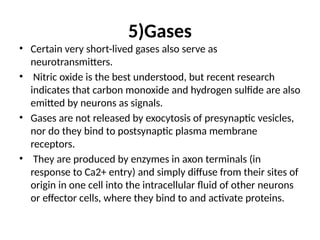5)Gases
• Certain very short-lived gases also serve as
neurotransmitters.
• Nitric oxide is the best understood, but recent research
indicates that carbon monoxide and hydrogen sulfide are also
emitted by neurons as signals.
• Gases are not released by exocytosis of presynaptic vesicles,
nor do they bind to postsynaptic plasma membrane
receptors.
• They are produced by enzymes in axon terminals (in
response to Ca2+ entry) and simply diffuse from their sites of
origin in one cell into the intracellular fluid of other neurons
or effector cells, where they bind to and activate proteins.
 