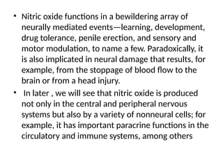 • Nitric oxide functions in a bewildering array of
neurally mediated events—learning, development,
drug tolerance, penile erection, and sensory and
motor modulation, to name a few. Paradoxically, it
is also implicated in neural damage that results, for
example, from the stoppage of blood flow to the
brain or from a head injury.
• In later , we will see that nitric oxide is produced
not only in the central and peripheral nervous
systems but also by a variety of nonneural cells; for
example, it has important paracrine functions in the
circulatory and immune systems, among others
 