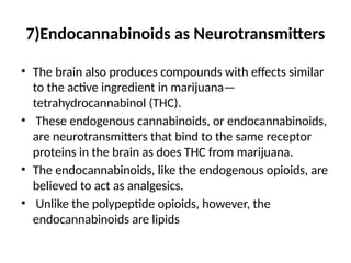 7)Endocannabinoids as Neurotransmitters
• The brain also produces compounds with effects similar
to the active ingredient in marijuana—
tetrahydrocannabinol (THC).
• These endogenous cannabinoids, or endocannabinoids,
are neurotransmitters that bind to the same receptor
proteins in the brain as does THC from marijuana.
• The endocannabinoids, like the endogenous opioids, are
believed to act as analgesics.
• Unlike the polypeptide opioids, however, the
endocannabinoids are lipids
 
