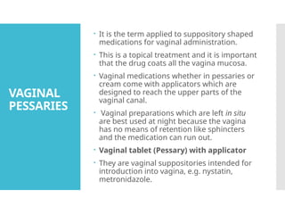 VAGINAL
PESSARIES
 It is the term applied to suppository shaped
medications for vaginal administration.
 This is a topical treatment and it is important
that the drug coats all the vagina mucosa.
 Vaginal medications whether in pessaries or
cream come with applicators which are
designed to reach the upper parts of the
vaginal canal.
 Vaginal preparations which are left in situ
are best used at night because the vagina
has no means of retention like sphincters
and the medication can run out.
 Vaginal tablet (Pessary) with applicator
 They are vaginal suppositories intended for
introduction into vagina, e.g. nystatin,
metronidazole.
 