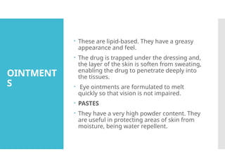 OINTMENT
S
 These are lipid-based. They have a greasy
appearance and feel.
 The drug is trapped under the dressing and,
the layer of the skin is soften from sweating,
enabling the drug to penetrate deeply into
the tissues.
 Eye ointments are formulated to melt
quickly so that vision is not impaired.
 PASTES
 They have a very high powder content. They
are useful in protecting areas of skin from
moisture, being water repellent.
 
