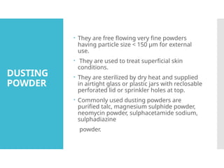 DUSTING
POWDER
 They are free flowing very fine powders
having particle size < 150 μm for external
use.
 They are used to treat superficial skin
conditions.
 They are sterilized by dry heat and supplied
in airtight glass or plastic jars with reclosable
perforated lid or sprinkler holes at top.
 Commonly used dusting powders are
purified talc, magnesium sulphide powder,
neomycin powder, sulphacetamide sodium,
sulphadiazine
powder.
 