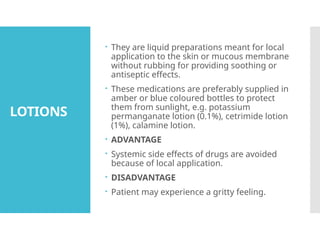 LOTIONS
 They are liquid preparations meant for local
application to the skin or mucous membrane
without rubbing for providing soothing or
antiseptic effects.
 These medications are preferably supplied in
amber or blue coloured bottles to protect
them from sunlight, e.g. potassium
permanganate lotion (0.1%), cetrimide lotion
(1%), calamine lotion.
 ADVANTAGE
 Systemic side effects of drugs are avoided
because of local application.
 DISADVANTAGE
 Patient may experience a gritty feeling.
 