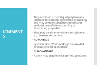 LINIMENT
S
 They are liquid or semiliquid preparations
intended for external application by rubbing
and may contain substances possessing
analgesic, rubefacient, soothing or
stimulating properties.
 They may be either emulsions or solutions,
e.g. liniment turpentine.
 ADVANTAGE
 Systemic side effects of drugs are avoided
because of local application.
 DISADVANTAGE
 Patient may experience a burning sensation.
 