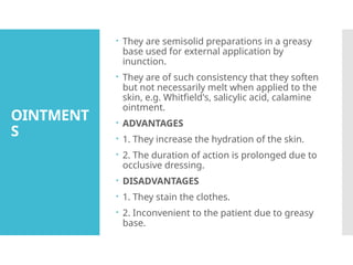 OINTMENT
S
 They are semisolid preparations in a greasy
base used for external application by
inunction.
 They are of such consistency that they soften
but not necessarily melt when applied to the
skin, e.g. Whitfield's, salicylic acid, calamine
ointment.
 ADVANTAGES
 1. They increase the hydration of the skin.
 2. The duration of action is prolonged due to
occlusive dressing.
 DISADVANTAGES
 1. They stain the clothes.
 2. Inconvenient to the patient due to greasy
base.
 