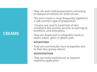 CREAMS
 They are semi solid preparations consisting
of opaque emulsions for external use .
 The term cream is most frequently applied to
a soft cosmetic type of preparation.
 Creams are used in treatment of skin
conditions like eczema, pruritis as astringent,
emollient, and antiseptics.
 They are dispensed in collapsible metal or
plastic tubes, glass or plastic pots.
 ADVANTAGE
 They are cosmetically more acceptable due
to their less greasy nature.
 DISADVANTAGE
 They are easily washed out so requires
repetitive application.
 