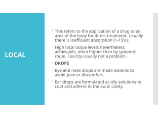 LOCAL
 This refers to the application of a drug to an
area of the body for direct treatment. Usually
there is inefficient absorption (1-15%).
 High local tissue levels nevertheless
achievable, often higher than by systemic
route. Toxicity usually not a problem.
 DROPS
 Eye and nose drops are made isotonic to
avoid pain or discomfort.
 Ear drops are formulated as oily solutions to
coat and adhere to the aural cavity.
 