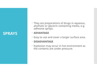SPRAYS
 They are preparations of drugs in aqueous,
alcoholic or glycerin containing media, e.g.
adhesive sprays.
 ADVANTAGE
 Easy to use and cover a larger surface area.
 DISADVANTAGE
 Explosion may occur in hot environment as
the contents are under pressure.
 