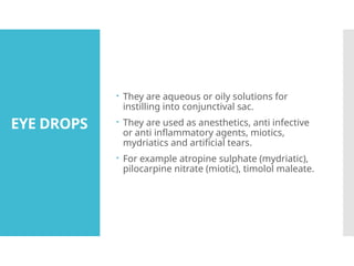 EYE DROPS
 They are aqueous or oily solutions for
instilling into conjunctival sac.
 They are used as anesthetics, anti infective
or anti inflammatory agents, miotics,
mydriatics and artificial tears.
 For example atropine sulphate (mydriatic),
pilocarpine nitrate (miotic), timolol maleate.
 
