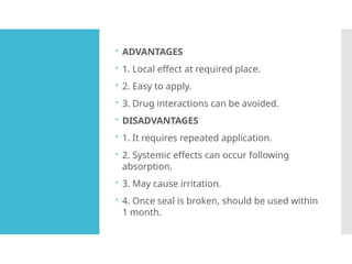  ADVANTAGES
 1. Local effect at required place.
 2. Easy to apply.
 3. Drug interactions can be avoided.
 DISADVANTAGES
 1. It requires repeated application.
 2. Systemic effects can occur following
absorption.
 3. May cause irritation.
 4. Once seal is broken, should be used within
1 month.
 