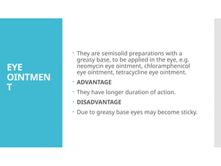 EYE
OINTMEN
T
 They are semisolid preparations with a
greasy base, to be applied in the eye, e.g.
neomycin eye ointment, chloramphenicol
eye ointment, tetracycline eye ointment.
 ADVANTAGE
 They have longer duration of action.
 DISADVANTAGE
 Due to greasy base eyes may become sticky.
 