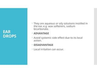 EAR
DROPS
 They are aqueous or oily solutions instilled in
the ear, e.g. wax softeners, sodium
bicarbonate.
 ADVANTAGE
 Avoid systemic side effect due to its local
action.
 DISADVANTAGE
 Local irritation can occur.
 
