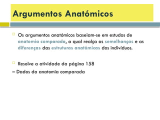 Argumentos Anatómicos
 Os argumentos anatómicos baseiam-se em estudos de
anatomia comparada, a qual realça as semelhanças e as
diferenças das estruturas anatómicas dos indivíduos.
 Resolve a atividade da página 158
– Dados da anatomia comparada
 